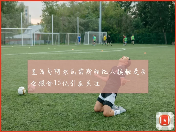 皇马与阿尔瓦雷斯经纪人接触是否会报价15亿引发关注