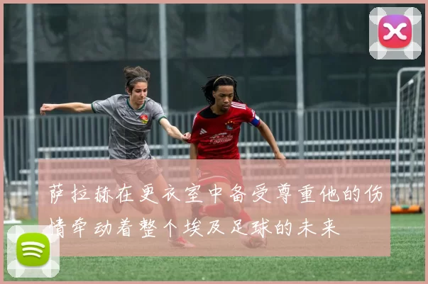 萨拉赫在更衣室中备受尊重他的伤情牵动着整个埃及足球的未来