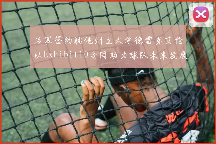活塞签约犹他州立大学德雷克艾伦以Exhibit10合同助力球队未来发展